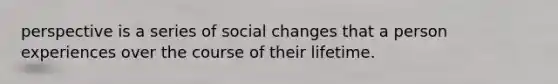 perspective is a series of social changes that a person experiences over the course of their lifetime.