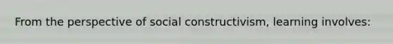 From the perspective of social​ constructivism, learning​ involves: