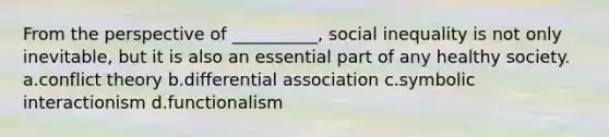 From the perspective of __________, social inequality is not only inevitable, but it is also an essential part of any healthy society. a.<a href='https://www.questionai.com/knowledge/kOA7d8maET-conflict-theory' class='anchor-knowledge'>conflict theory</a> b.differential association c.<a href='https://www.questionai.com/knowledge/k2uSVDUkLd-symbolic-interactionism' class='anchor-knowledge'>symbolic interactionism</a> d.functionalism