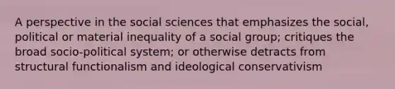 A perspective in the social sciences that emphasizes the social, political or material inequality of a social group; critiques the broad socio-political system; or otherwise detracts from structural functionalism and ideological conservativism