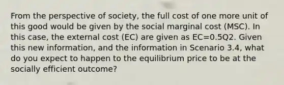 From the perspective of society, the full cost of one more unit of this good would be given by the social marginal cost (MSC). In this case, the external cost (EC) are given as EC=0.5Q2. Given this new information, and the information in Scenario 3.4, what do you expect to happen to the equilibrium price to be at the socially efficient outcome?