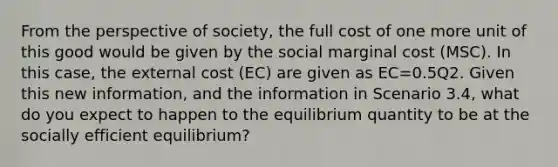 From the perspective of society, the full cost of one more unit of this good would be given by the social marginal cost (MSC). In this case, the external cost (EC) are given as EC=0.5Q2. Given this new information, and the information in Scenario 3.4, what do you expect to happen to the equilibrium quantity to be at the socially efficient equilibrium?