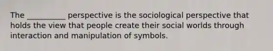 The __________ perspective is the sociological perspective that holds the view that people create their social worlds through interaction and manipulation of symbols.