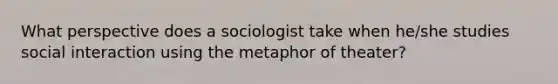 What perspective does a sociologist take when he/she studies social interaction using the metaphor of theater?