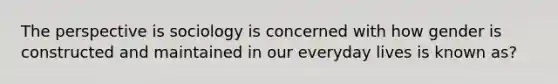 The perspective is sociology is concerned with how gender is constructed and maintained in our everyday lives is known as?