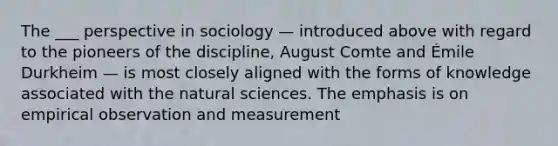 The ___ perspective in sociology — introduced above with regard to the pioneers of the discipline, August Comte and Émile Durkheim — is most closely aligned with the forms of knowledge associated with the natural sciences. The emphasis is on empirical observation and measurement