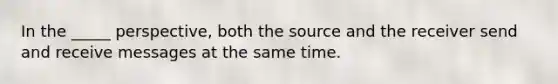 In the _____ perspective, both the source and the receiver send and receive messages at the same time.