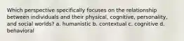 Which perspective specifically focuses on the relationship between individuals and their physical, cognitive, personality, and social worlds? a. humanistic b. contextual c. cognitive d. behavioral