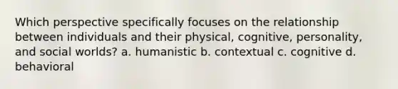 Which perspective specifically focuses on the relationship between individuals and their physical, cognitive, personality, and social worlds? a. humanistic b. contextual c. cognitive d. behavioral