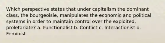 Which perspective states that under capitalism the dominant class, the bourgeoisie, manipulates the economic and political systems in order to maintain control over the exploited, proletariate? a. Functionalist b. Conflict c. Interactionist d. Feminist