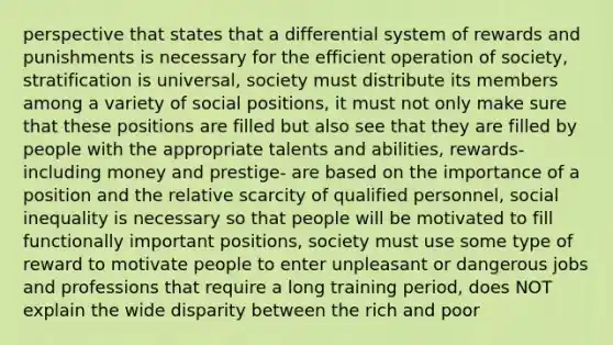 perspective that states that a differential system of rewards and punishments is necessary for the efficient operation of society, stratification is universal, society must distribute its members among a variety of social positions, it must not only make sure that these positions are filled but also see that they are filled by people with the appropriate talents and abilities, rewards- including money and prestige- are based on the importance of a position and the relative scarcity of qualified personnel, social inequality is necessary so that people will be motivated to fill functionally important positions, society must use some type of reward to motivate people to enter unpleasant or dangerous jobs and professions that require a long training period, does NOT explain the wide disparity between the rich and poor