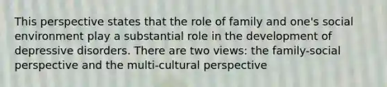 This perspective states that the role of family and one's social environment play a substantial role in the development of depressive disorders. There are two views: the family-social perspective and the multi-cultural perspective