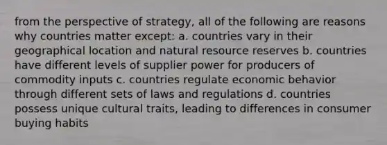 from the perspective of strategy, all of the following are reasons why countries matter except: a. countries vary in their geographical location and natural resource reserves b. countries have different levels of supplier power for producers of commodity inputs c. countries regulate economic behavior through different sets of laws and regulations d. countries possess unique cultural traits, leading to differences in consumer buying habits