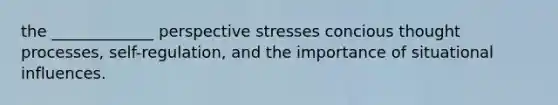 the _____________ perspective stresses concious thought processes, self-regulation, and the importance of situational influences.