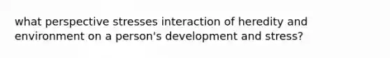 what perspective stresses interaction of heredity and environment on a person's development and stress?