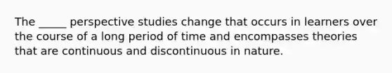 The _____ perspective studies change that occurs in learners over the course of a long period of time and encompasses theories that are continuous and discontinuous in nature.