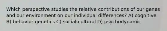 Which perspective studies the relative contributions of our genes and our environment on our individual differences? A) cognitive B) behavior genetics C) social-cultural D) psychodynamic