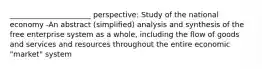 ______________________ perspective: Study of the national economy -An abstract (simplified) analysis and synthesis of the free enterprise system as a whole, including the flow of goods and services and resources throughout the entire economic "market" system