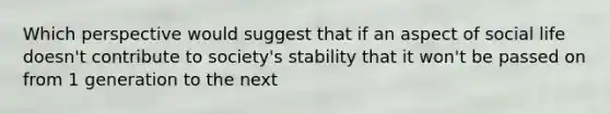 Which perspective would suggest that if an aspect of social life doesn't contribute to society's stability that it won't be passed on from 1 generation to the next