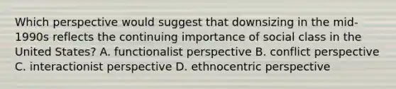 Which perspective would suggest that downsizing in the mid-1990s reflects the continuing importance of social class in the United States? A. functionalist perspective B. conflict perspective C. interactionist perspective D. ethnocentric perspective