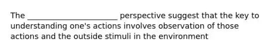 The _______________________ perspective suggest that the key to understanding one's actions involves observation of those actions and the outside stimuli in the environment