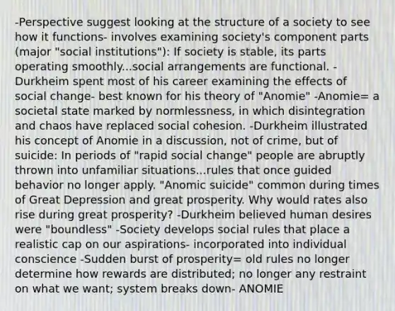 -Perspective suggest looking at the structure of a society to see how it functions- involves examining society's component parts (major "social institutions"): If society is stable, its parts operating smoothly...social arrangements are functional. -Durkheim spent most of his career examining the effects of <a href='https://www.questionai.com/knowledge/kdQZG97efQ-social-change' class='anchor-knowledge'>social change</a>- best known for his theory of "Anomie" -Anomie= a societal state marked by normlessness, in which disintegration and chaos have replaced <a href='https://www.questionai.com/knowledge/kQrhKgIr8B-social-cohesion' class='anchor-knowledge'>social cohesion</a>. -Durkheim illustrated his concept of Anomie in a discussion, not of crime, but of suicide: In periods of "rapid social change" people are abruptly thrown into unfamiliar situations...rules that once guided behavior no longer apply. "Anomic suicide" common during times of <a href='https://www.questionai.com/knowledge/k5xSuWRAxy-great-depression' class='anchor-knowledge'>great depression</a> and great prosperity. Why would rates also rise during great prosperity? -Durkheim believed human desires were "boundless" -Society develops social rules that place a realistic cap on our aspirations- incorporated into individual conscience -Sudden burst of prosperity= old rules no longer determine how rewards are distributed; no longer any restraint on what we want; system breaks down- ANOMIE