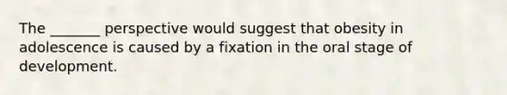 The _______ perspective would suggest that obesity in adolescence is caused by a fixation in the oral stage of development.