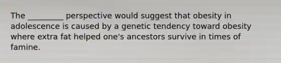 The _________ perspective would suggest that obesity in adolescence is caused by a genetic tendency toward obesity where extra fat helped one's ancestors survive in times of famine.