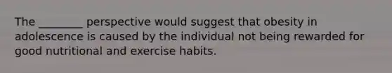 The ________ perspective would suggest that obesity in adolescence is caused by the individual not being rewarded for good nutritional and exercise habits.