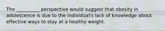 The __________ perspective would suggest that obesity in adolescence is due to the individual's lack of knowledge about effective ways to stay at a healthy weight.