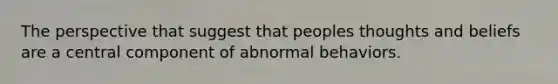 The perspective that suggest that peoples thoughts and beliefs are a central component of abnormal behaviors.