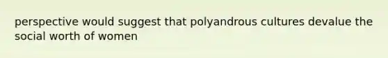 perspective would suggest that polyandrous cultures devalue the social worth of women