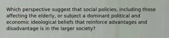 Which perspective suggest that social policies, including those affecting the elderly, or subject a dominant political and economic ideological beliefs that reinforce advantages and disadvantage is in the larger society?