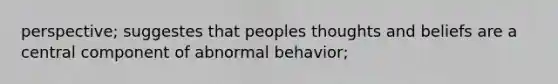 perspective; suggestes that peoples thoughts and beliefs are a central component of abnormal behavior;