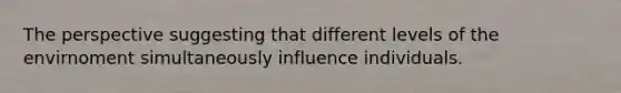 The perspective suggesting that different levels of the envirnoment simultaneously influence individuals.