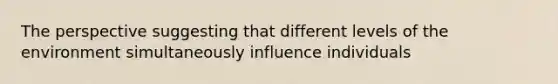 The perspective suggesting that different levels of the environment simultaneously influence individuals