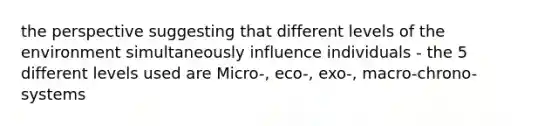 the perspective suggesting that different levels of the environment simultaneously influence individuals - the 5 different levels used are Micro-, eco-, exo-, macro-chrono-systems