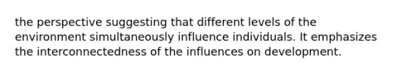 the perspective suggesting that different levels of the environment simultaneously influence individuals. It emphasizes the interconnectedness of the influences on development.