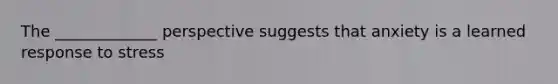 The _____________ perspective suggests that anxiety is a learned response to stress