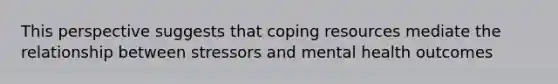 This perspective suggests that coping resources mediate the relationship between stressors and mental health outcomes