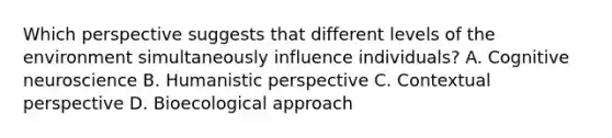 Which perspective suggests that different levels of the environment simultaneously influence individuals? A. Cognitive neuroscience B. Humanistic perspective C. Contextual perspective D. Bioecological approach