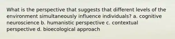 What is the perspective that suggests that different levels of the environment simultaneously influence individuals? a. cognitive neuroscience b. humanistic perspective c. contextual perspective d. bioecological approach