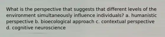 What is the perspective that suggests that different levels of the environment simultaneously influence individuals? a. humanistic perspective b. bioecological approach c. contextual perspective d. cognitive neuroscience