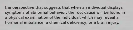 the perspective that suggests that when an individual displays symptoms of abnormal behavior, the root cause will be found in a physical examination of the individual, which may reveal a hormonal imbalance, a chemical deficiency, or a brain injury.