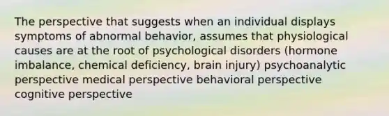 The perspective that suggests when an individual displays symptoms of abnormal behavior, assumes that physiological causes are at the root of psychological disorders (hormone imbalance, chemical deficiency, brain injury) psychoanalytic perspective medical perspective behavioral perspective cognitive perspective