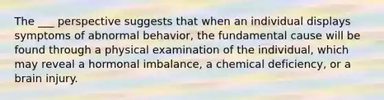 The ___ perspective suggests that when an individual displays symptoms of abnormal behavior, the fundamental cause will be found through a physical examination of the individual, which may reveal a hormonal imbalance, a chemical deficiency, or a brain injury.