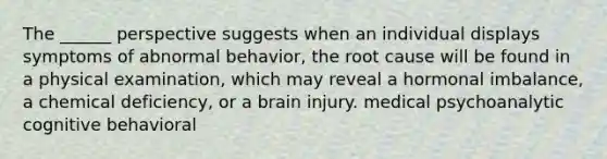 The ______ perspective suggests when an individual displays symptoms of abnormal behavior, the root cause will be found in a physical examination, which may reveal a hormonal imbalance, a chemical deficiency, or a brain injury. medical psychoanalytic cognitive behavioral