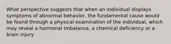 What perspective suggests that when an individual displays symptoms of abnormal behavior, the fundamental cause would be found through a physical examination of the individual, which may reveal a hormonal imbalance, a chemical deficiency or a brain injury