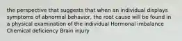 the perspective that suggests that when an individual displays symptoms of abnormal behavior, the root cause will be found in a physical examination of the individual Hormonal imbalance Chemical deficiency Brain injury