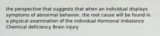 the perspective that suggests that when an individual displays symptoms of abnormal behavior, the root cause will be found in a physical examination of the individual Hormonal imbalance Chemical deficiency Brain injury